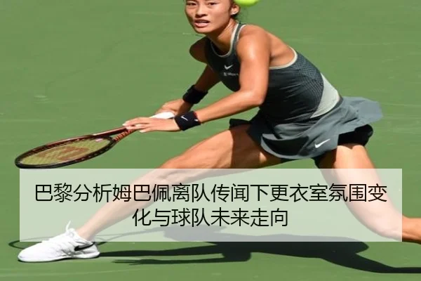 巴黎分析姆巴佩离队传闻下更衣室氛围变化与球队未来走向