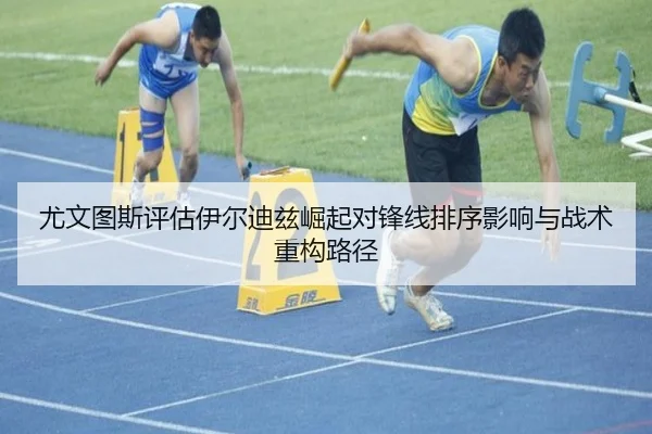 尤文图斯评估伊尔迪兹崛起对锋线排序影响与战术重构路径