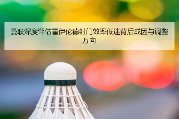 曼联深度评估霍伊伦德射门效率低迷背后成因与调整方向